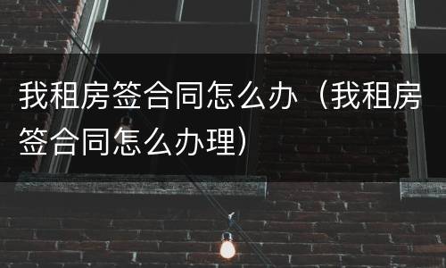 我租房签合同怎么办（我租房签合同怎么办理）