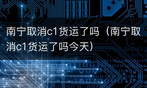 南宁取消c1货运了吗（南宁取消c1货运了吗今天）
