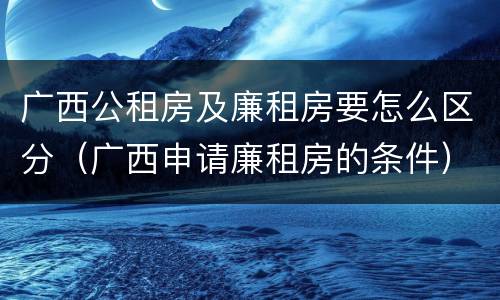 广西公租房及廉租房要怎么区分（广西申请廉租房的条件）
