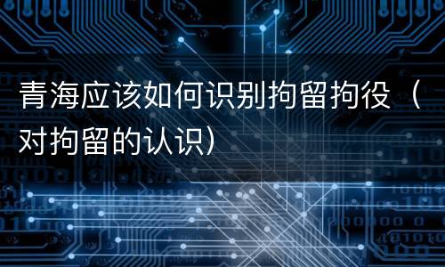 青海应该如何识别拘留拘役（对拘留的认识）