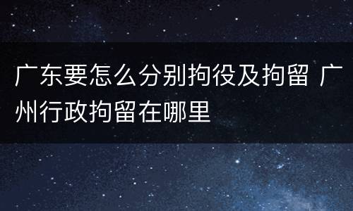 广东要怎么分别拘役及拘留 广州行政拘留在哪里