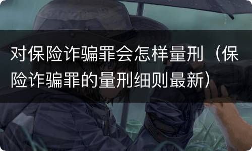 对保险诈骗罪会怎样量刑（保险诈骗罪的量刑细则最新）