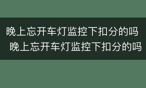晚上忘开车灯监控下扣分的吗 晚上忘开车灯监控下扣分的吗百度贴吧