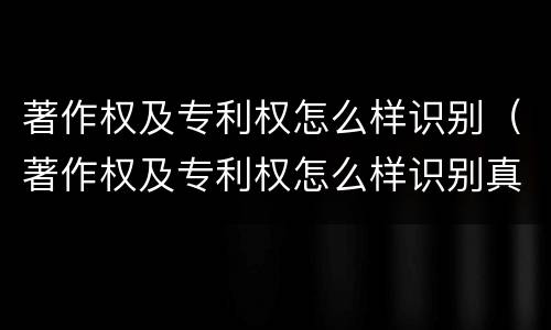 著作权及专利权怎么样识别（著作权及专利权怎么样识别真假）