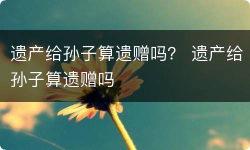 遗产给孙子算遗赠吗？ 遗产给孙子算遗赠吗