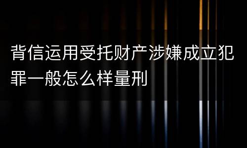 背信运用受托财产涉嫌成立犯罪一般怎么样量刑