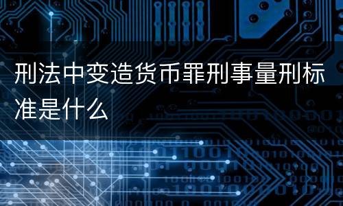 刑法中变造货币罪刑事量刑标准是什么