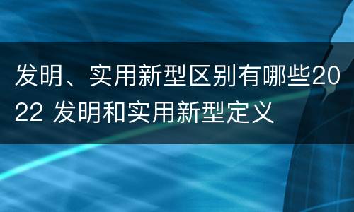 发明、实用新型区别有哪些2022 发明和实用新型定义
