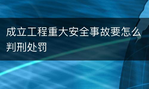 成立工程重大安全事故要怎么判刑处罚