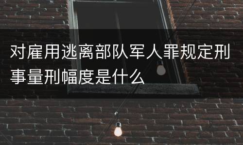 对雇用逃离部队军人罪规定刑事量刑幅度是什么