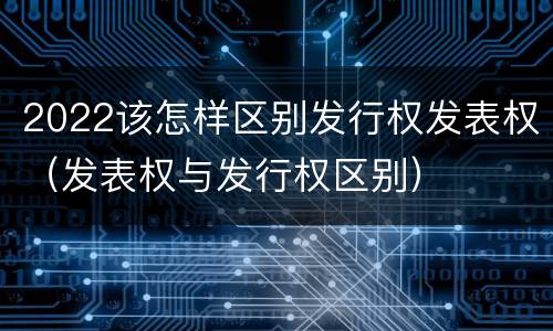 2022该怎样区别发行权发表权（发表权与发行权区别）