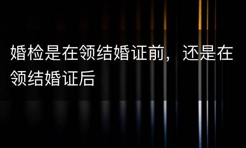 婚检是在领结婚证前，还是在领结婚证后