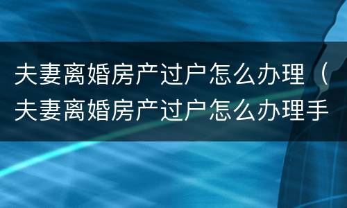 夫妻离婚房产过户怎么办理（夫妻离婚房产过户怎么办理手续）