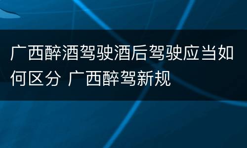 广西醉酒驾驶酒后驾驶应当如何区分 广西醉驾新规