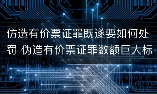 仿造有价票证罪既遂要如何处罚 伪造有价票证罪数额巨大标准