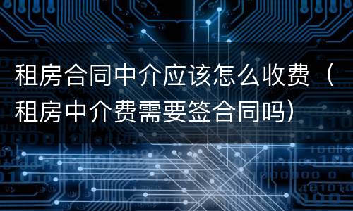 租房合同中介应该怎么收费（租房中介费需要签合同吗）