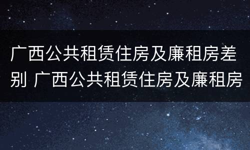 广西公共租赁住房及廉租房差别 广西公共租赁住房及廉租房差别大吗
