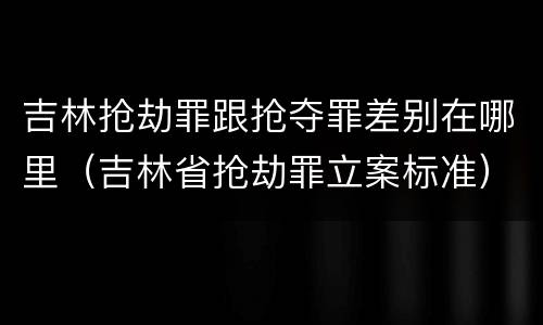 吉林抢劫罪跟抢夺罪差别在哪里（吉林省抢劫罪立案标准）