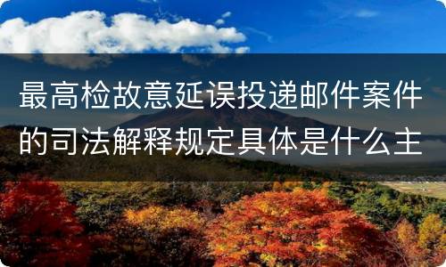最高检故意延误投递邮件案件的司法解释规定具体是什么主要内容