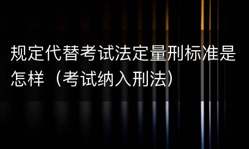 规定代替考试法定量刑标准是怎样（考试纳入刑法）