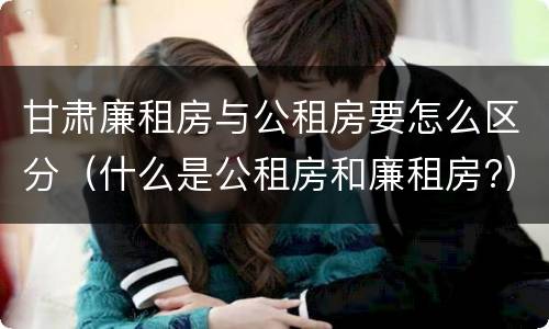 甘肃廉租房与公租房要怎么区分（什么是公租房和廉租房?）