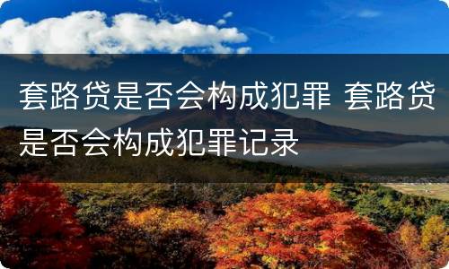套路贷是否会构成犯罪 套路贷是否会构成犯罪记录