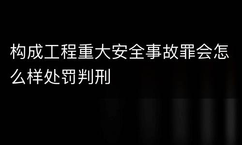 构成工程重大安全事故罪会怎么样处罚判刑