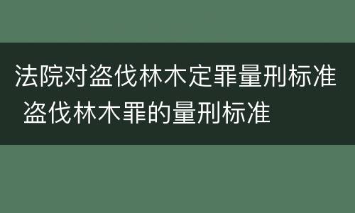 法院对盗伐林木定罪量刑标准 盗伐林木罪的量刑标准