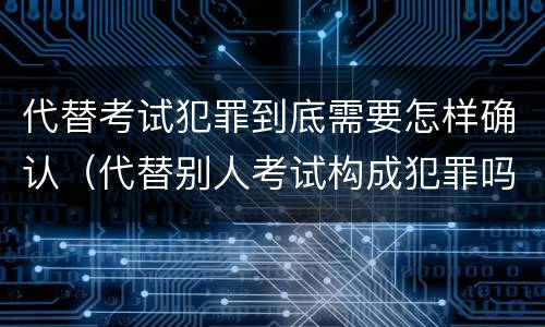 代替考试犯罪到底需要怎样确认（代替别人考试构成犯罪吗）