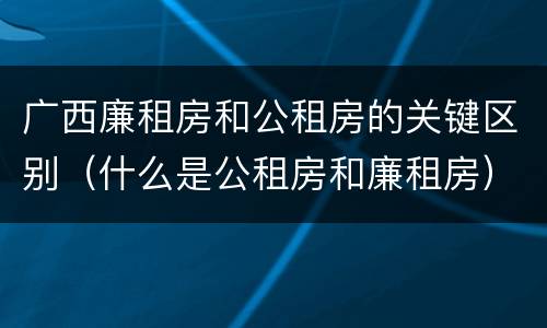广西廉租房和公租房的关键区别（什么是公租房和廉租房）