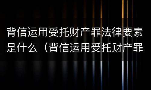 背信运用受托财产罪法律要素是什么（背信运用受托财产罪法律要素是什么意思）