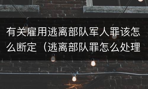 有关雇用逃离部队军人罪该怎么断定（逃离部队罪怎么处理）