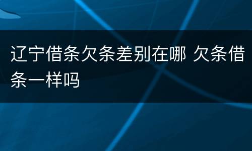 辽宁借条欠条差别在哪 欠条借条一样吗