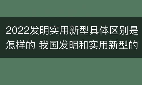 2022发明实用新型具体区别是怎样的 我国发明和实用新型的标准