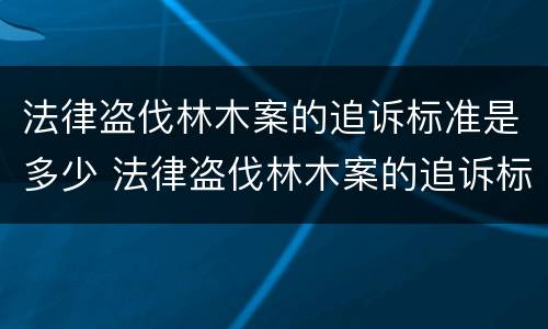 法律盗伐林木案的追诉标准是多少 法律盗伐林木案的追诉标准是多少条
