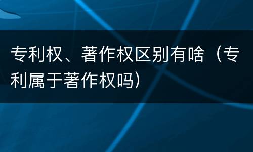 专利权、著作权区别有啥（专利属于著作权吗）