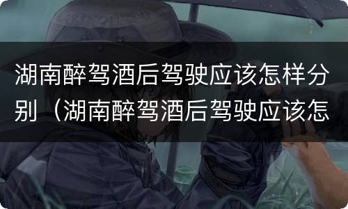 湖南醉驾酒后驾驶应该怎样分别（湖南醉驾酒后驾驶应该怎样分别处罚）
