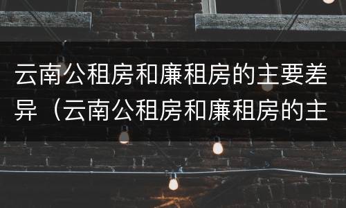 云南公租房和廉租房的主要差异（云南公租房和廉租房的主要差异在哪里）
