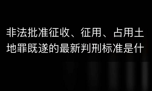 非法批准征收、征用、占用土地罪既遂的最新判刑标准是什么