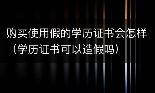 购买使用假的学历证书会怎样（学历证书可以造假吗）