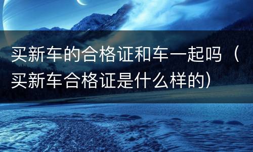 买新车的合格证和车一起吗（买新车合格证是什么样的）