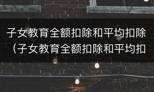 子女教育全额扣除和平均扣除（子女教育全额扣除和平均扣除哪个好）