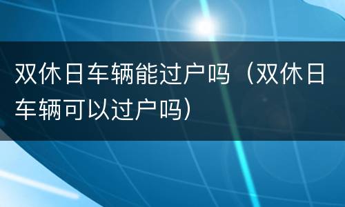 双休日车辆能过户吗（双休日车辆可以过户吗）