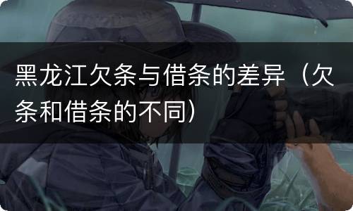黑龙江欠条与借条的差异（欠条和借条的不同）
