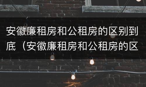 安徽廉租房和公租房的区别到底（安徽廉租房和公租房的区别到底在哪里）