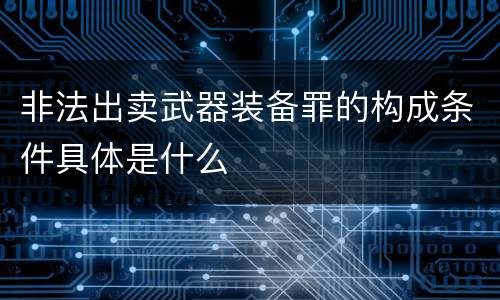 非法出卖武器装备罪的构成条件具体是什么