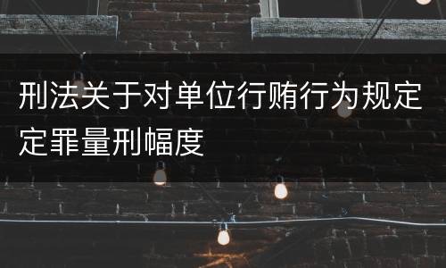 刑法关于对单位行贿行为规定定罪量刑幅度
