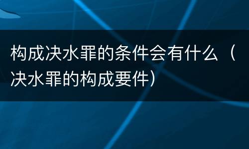 构成决水罪的条件会有什么（决水罪的构成要件）