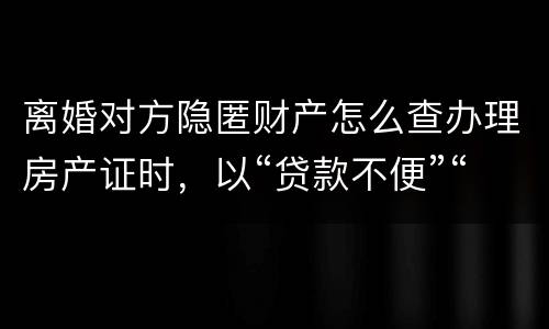 离婚对方隐匿财产怎么查办理房产证时，以“贷款不便”“吗