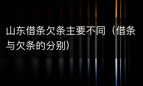 山东借条欠条主要不同（借条与欠条的分别）